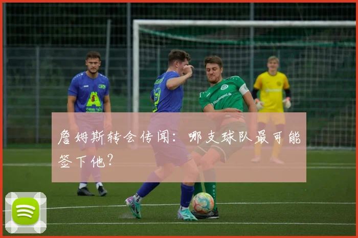 詹姆斯转会传闻：哪支球队最可能签下他？