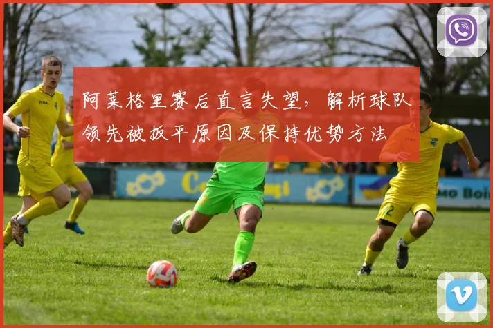 阿莱格里赛后直言失望，解析球队领先被扳平原因及保持优势方法