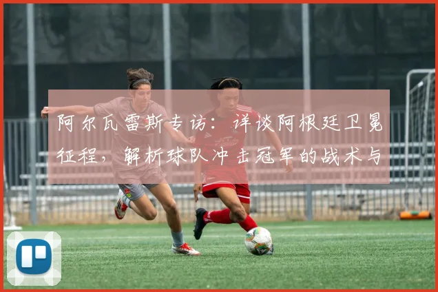 阿尔瓦雷斯专访：详谈阿根廷卫冕征程，解析球队冲击冠军的战术与决心