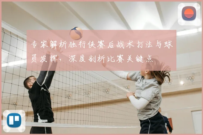专家解析独行侠赛后战术打法与球员发挥，深度剖析比赛关键点