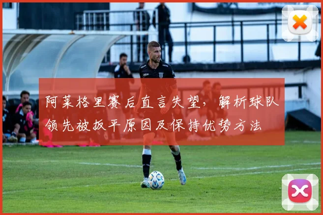 阿莱格里赛后直言失望，解析球队领先被扳平原因及保持优势方法