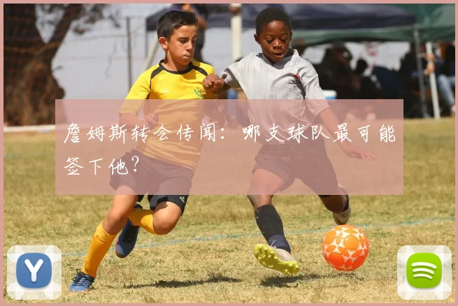 詹姆斯转会传闻：哪支球队最可能签下他？
